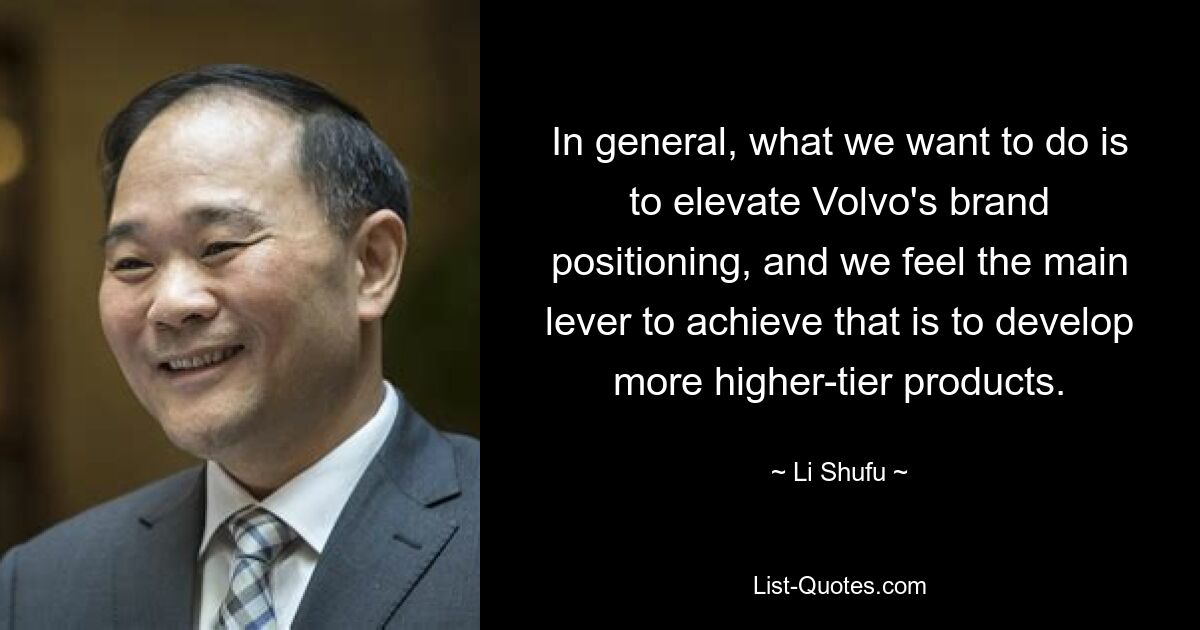 In general, what we want to do is to elevate Volvo's brand positioning, and we feel the main lever to achieve that is to develop more higher-tier products. — © Li Shufu