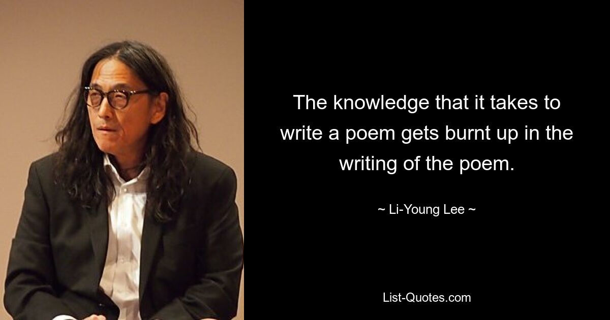 The knowledge that it takes to write a poem gets burnt up in the writing of the poem. — © Li-Young Lee