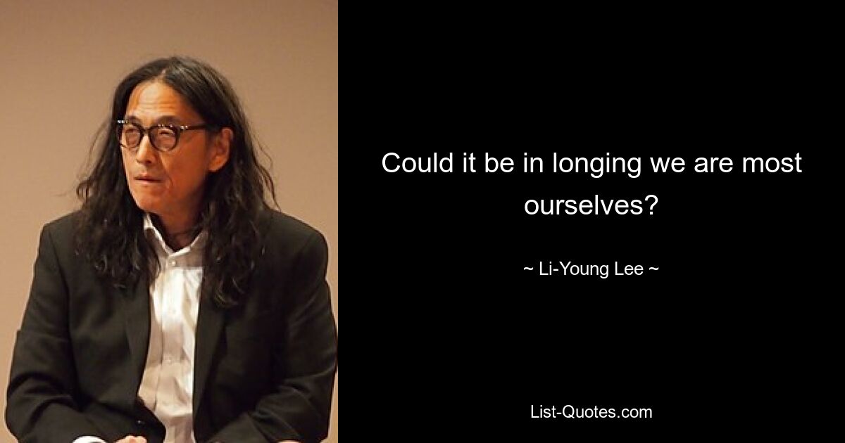 Could it be in longing we are most ourselves? — © Li-Young Lee