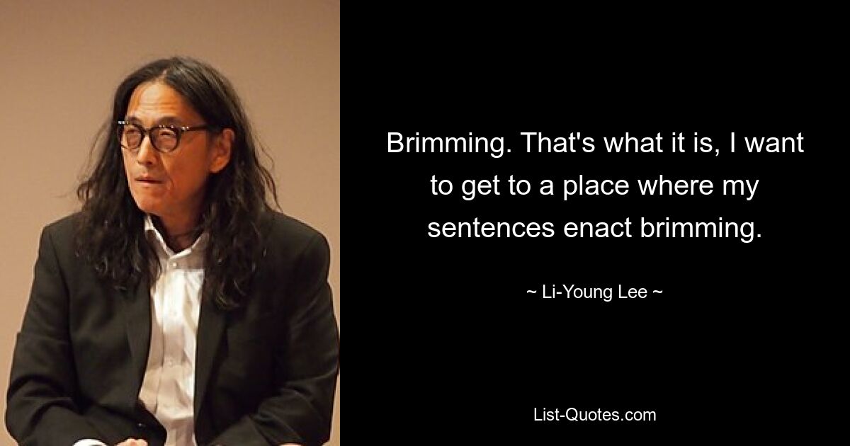 Brimming. That's what it is, I want to get to a place where my sentences enact brimming. — © Li-Young Lee