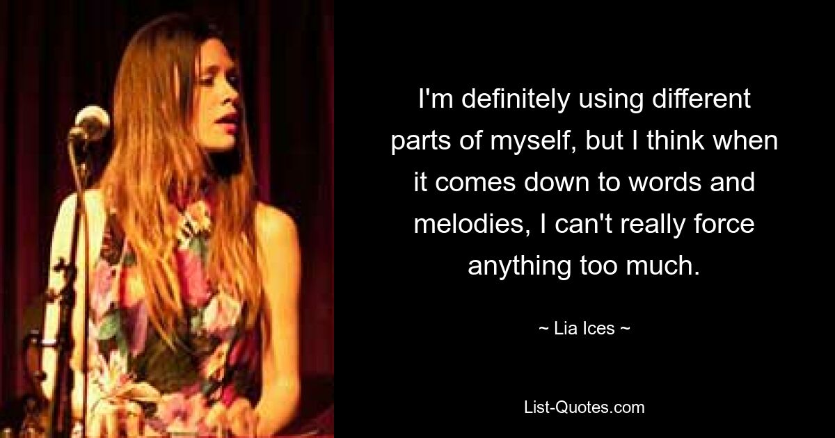 I'm definitely using different parts of myself, but I think when it comes down to words and melodies, I can't really force anything too much. — © Lia Ices