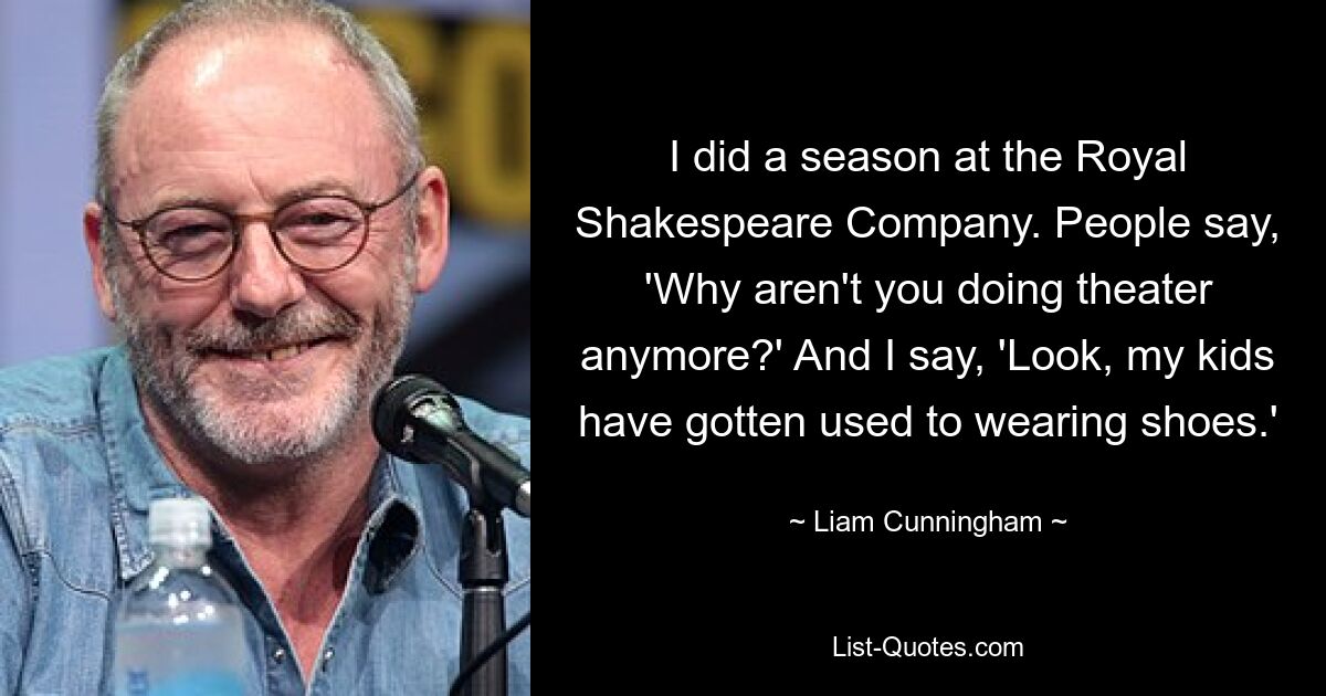 I did a season at the Royal Shakespeare Company. People say, 'Why aren't you doing theater anymore?' And I say, 'Look, my kids have gotten used to wearing shoes.' — © Liam Cunningham