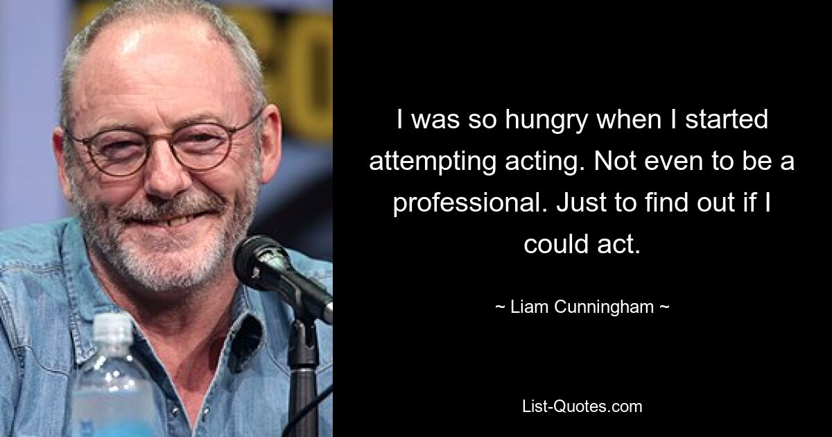 I was so hungry when I started attempting acting. Not even to be a professional. Just to find out if I could act. — © Liam Cunningham