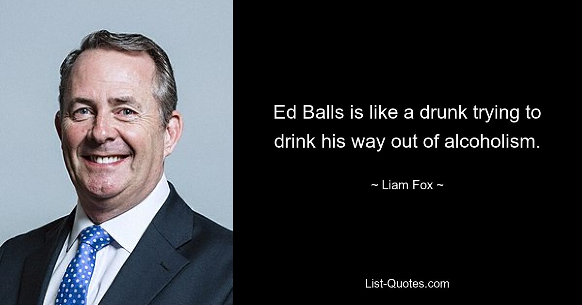 Ed Balls is like a drunk trying to drink his way out of alcoholism. — © Liam Fox