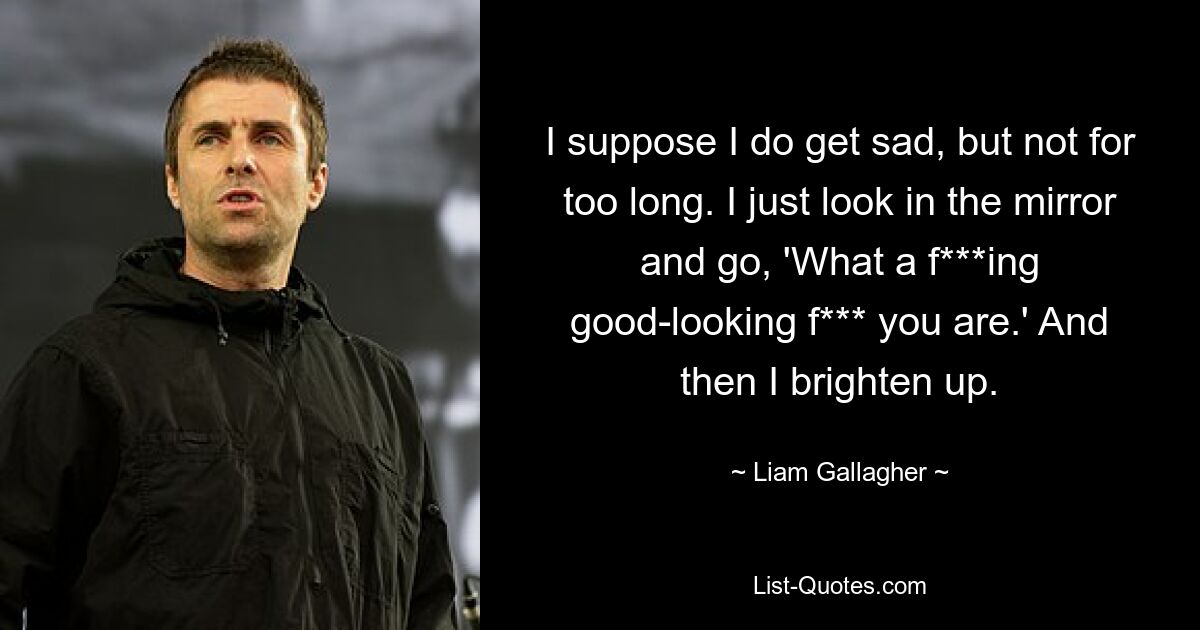 I suppose I do get sad, but not for too long. I just look in the mirror and go, 'What a f***ing good-looking f*** you are.' And then I brighten up. — © Liam Gallagher