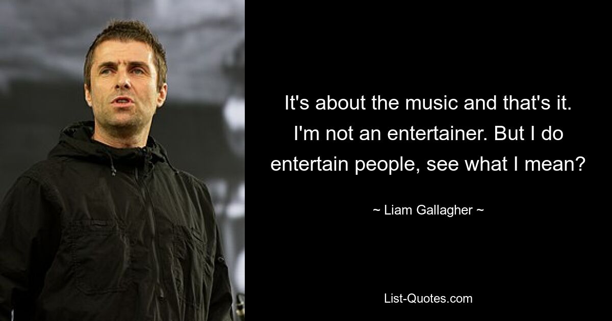 It's about the music and that's it. I'm not an entertainer. But I do entertain people, see what I mean? — © Liam Gallagher