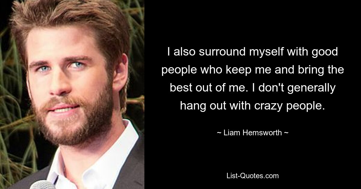 I also surround myself with good people who keep me and bring the best out of me. I don't generally hang out with crazy people. — © Liam Hemsworth