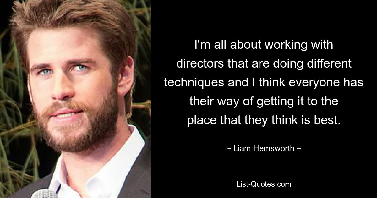 I'm all about working with directors that are doing different techniques and I think everyone has their way of getting it to the place that they think is best. — © Liam Hemsworth