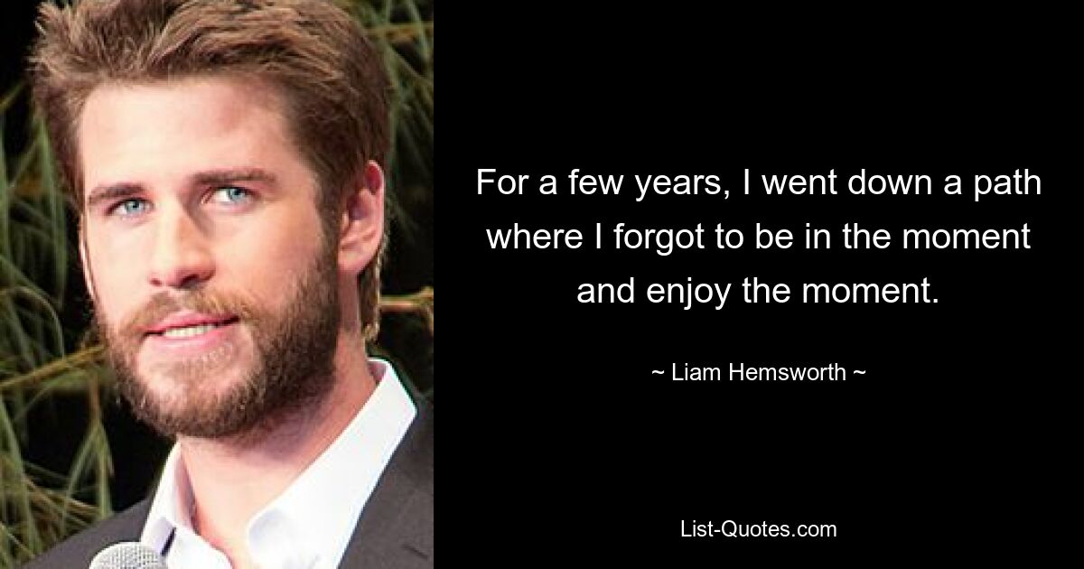 Ein paar Jahre lang bin ich einen Weg gegangen, bei dem ich vergessen habe, im Moment zu sein und den Moment zu genießen. — © Liam Hemsworth 