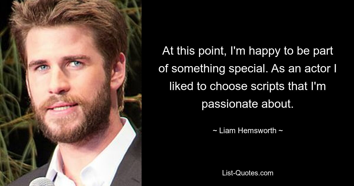 At this point, I'm happy to be part of something special. As an actor I liked to choose scripts that I'm passionate about. — © Liam Hemsworth