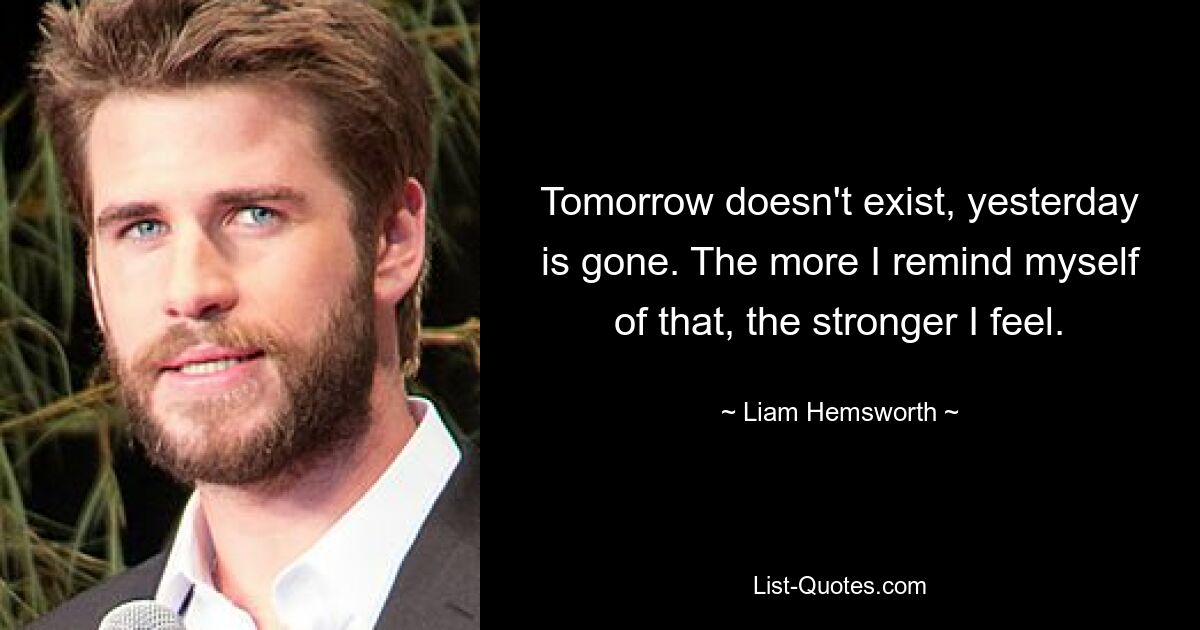 Tomorrow doesn't exist, yesterday is gone. The more I remind myself of that, the stronger I feel. — © Liam Hemsworth