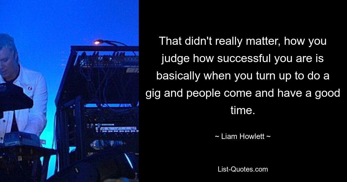 That didn't really matter, how you judge how successful you are is basically when you turn up to do a gig and people come and have a good time. — © Liam Howlett