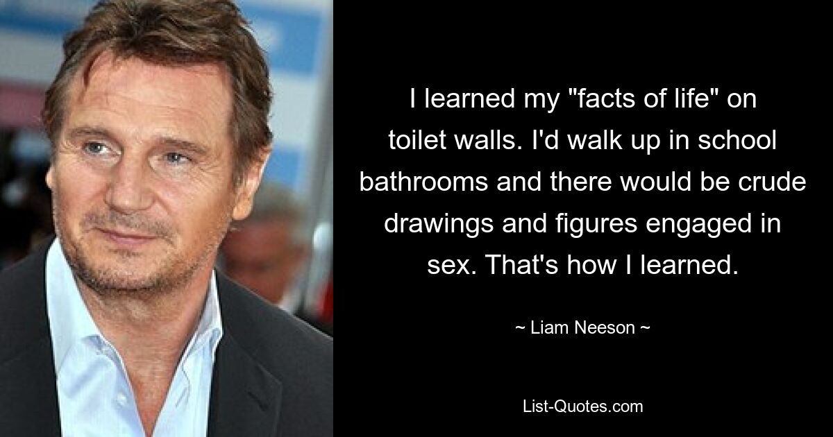 I learned my "facts of life" on toilet walls. I'd walk up in school bathrooms and there would be crude drawings and figures engaged in sex. That's how I learned. — © Liam Neeson