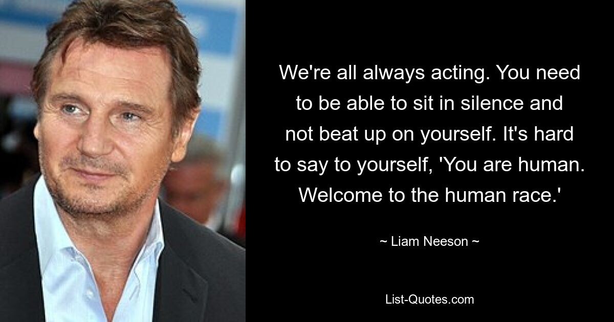 We're all always acting. You need to be able to sit in silence and not beat up on yourself. It's hard to say to yourself, 'You are human. Welcome to the human race.' — © Liam Neeson