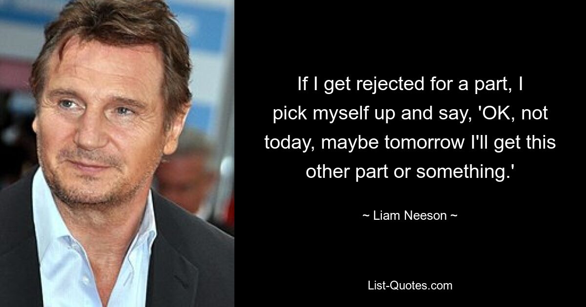 If I get rejected for a part, I pick myself up and say, 'OK, not today, maybe tomorrow I'll get this other part or something.' — © Liam Neeson