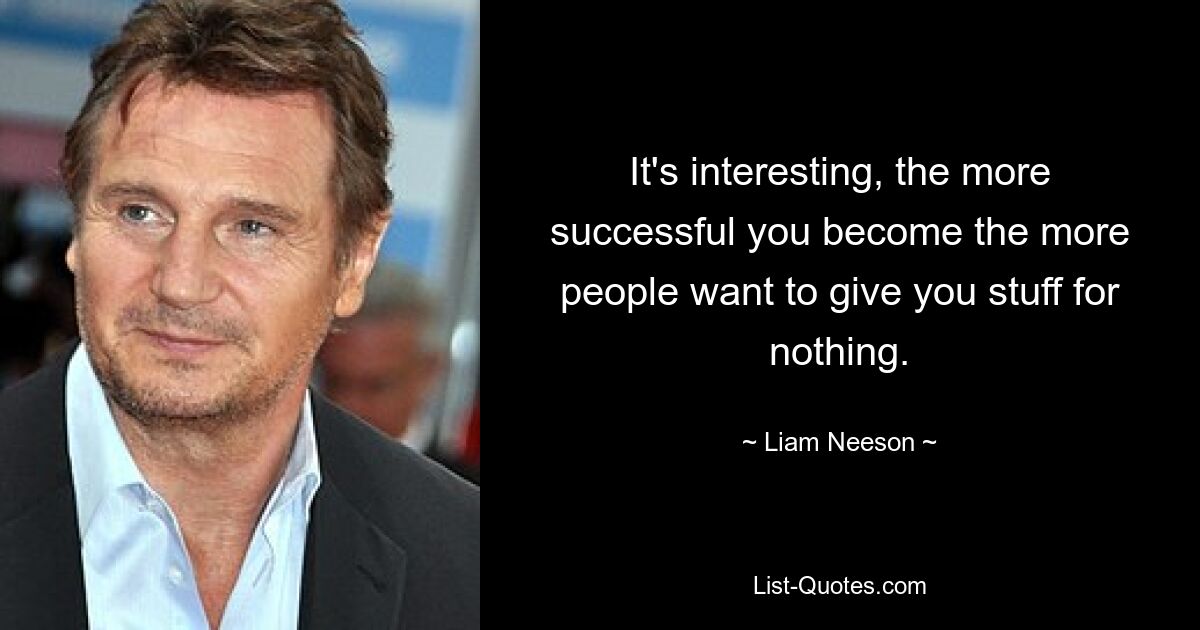 It's interesting, the more successful you become the more people want to give you stuff for nothing. — © Liam Neeson