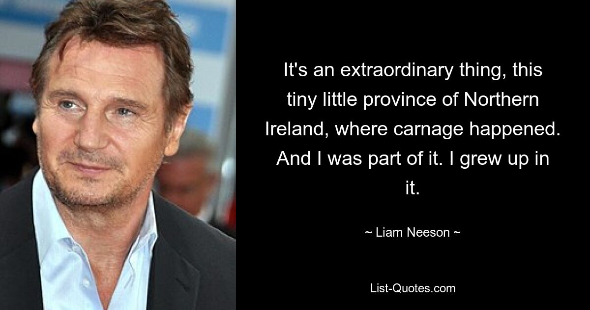 It's an extraordinary thing, this tiny little province of Northern Ireland, where carnage happened. And I was part of it. I grew up in it. — © Liam Neeson