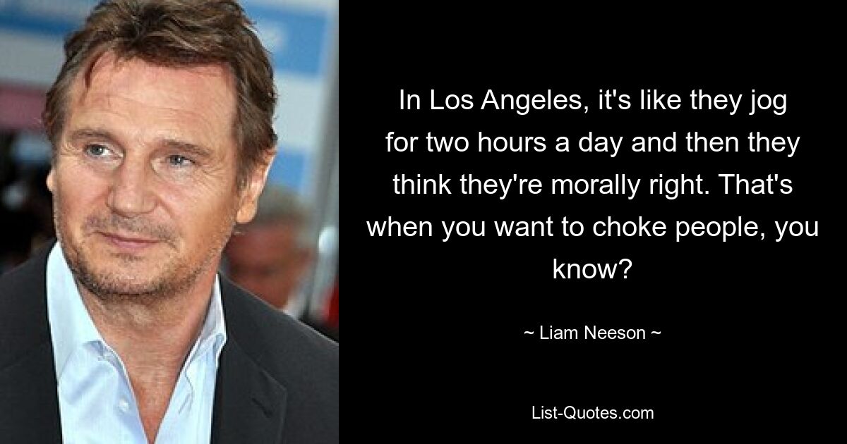 In Los Angeles, it's like they jog for two hours a day and then they think they're morally right. That's when you want to choke people, you know? — © Liam Neeson