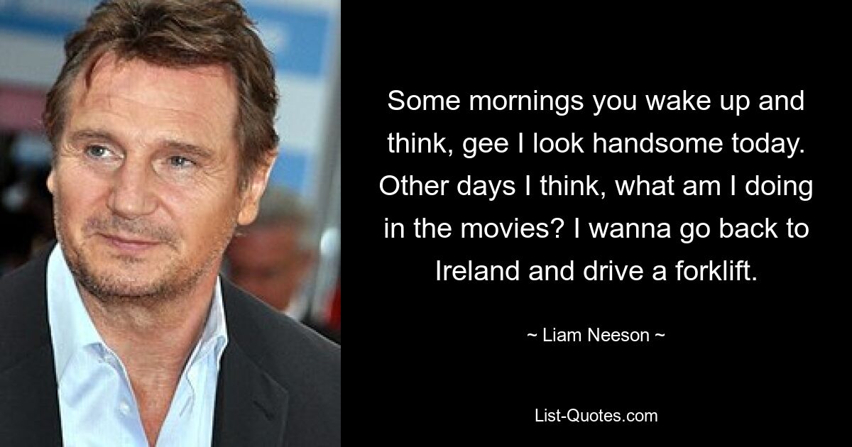 Some mornings you wake up and think, gee I look handsome today. Other days I think, what am I doing in the movies? I wanna go back to Ireland and drive a forklift. — © Liam Neeson