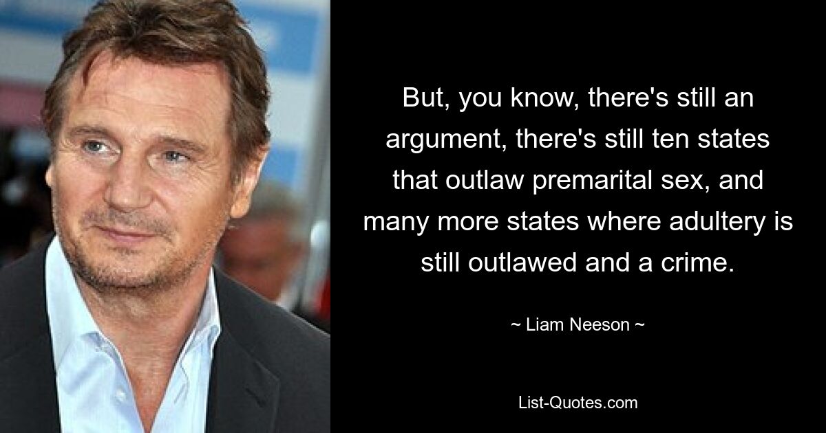 But, you know, there's still an argument, there's still ten states that outlaw premarital sex, and many more states where adultery is still outlawed and a crime. — © Liam Neeson