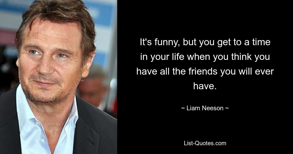 It's funny, but you get to a time in your life when you think you have all the friends you will ever have. — © Liam Neeson