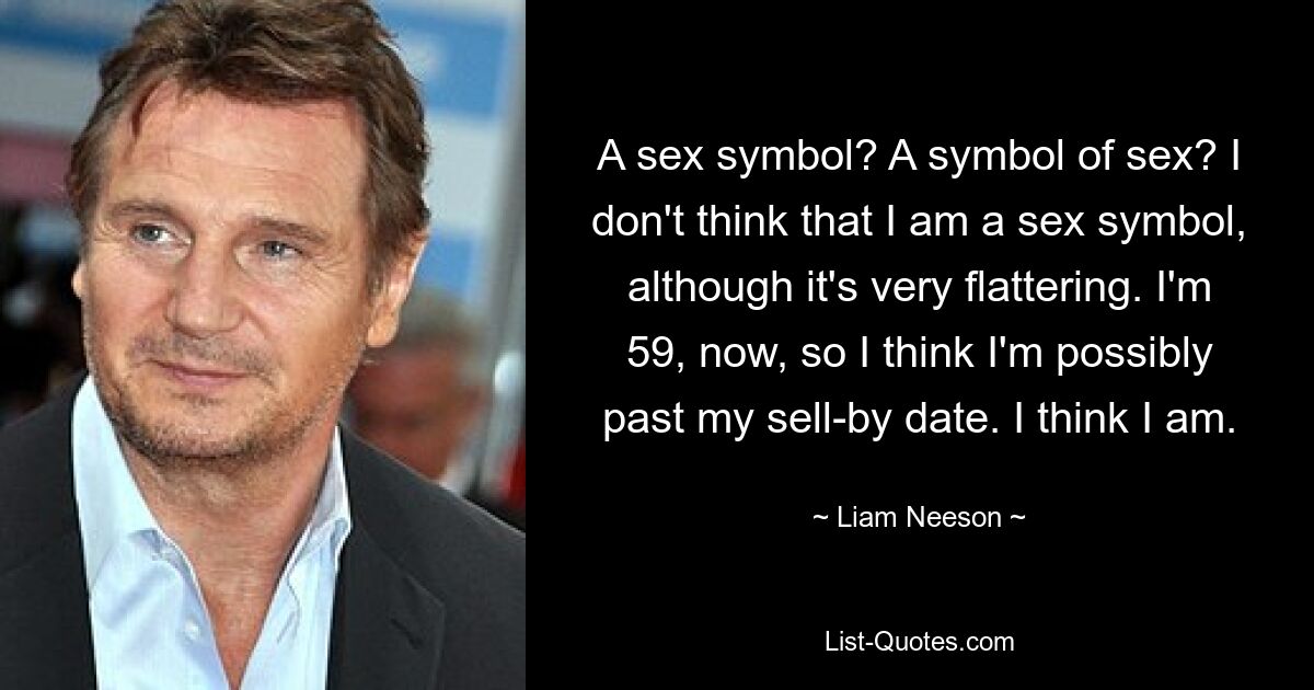 A sex symbol? A symbol of sex? I don't think that I am a sex symbol, although it's very flattering. I'm 59, now, so I think I'm possibly past my sell-by date. I think I am. — © Liam Neeson