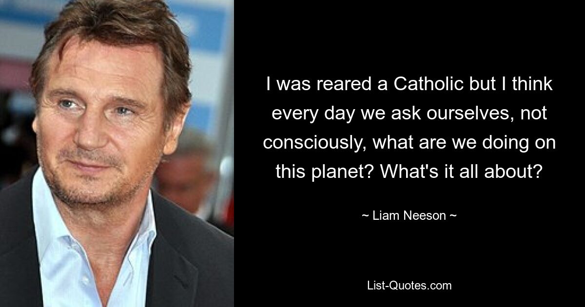 I was reared a Catholic but I think every day we ask ourselves, not consciously, what are we doing on this planet? What's it all about? — © Liam Neeson