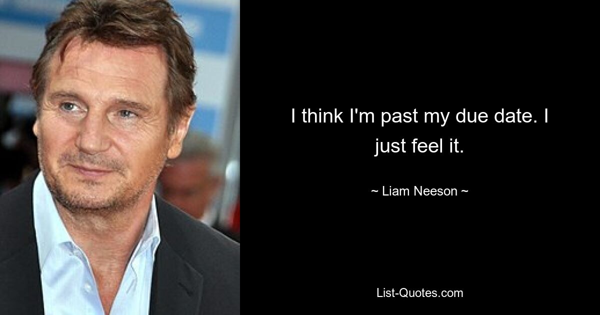 I think I'm past my due date. I just feel it. — © Liam Neeson