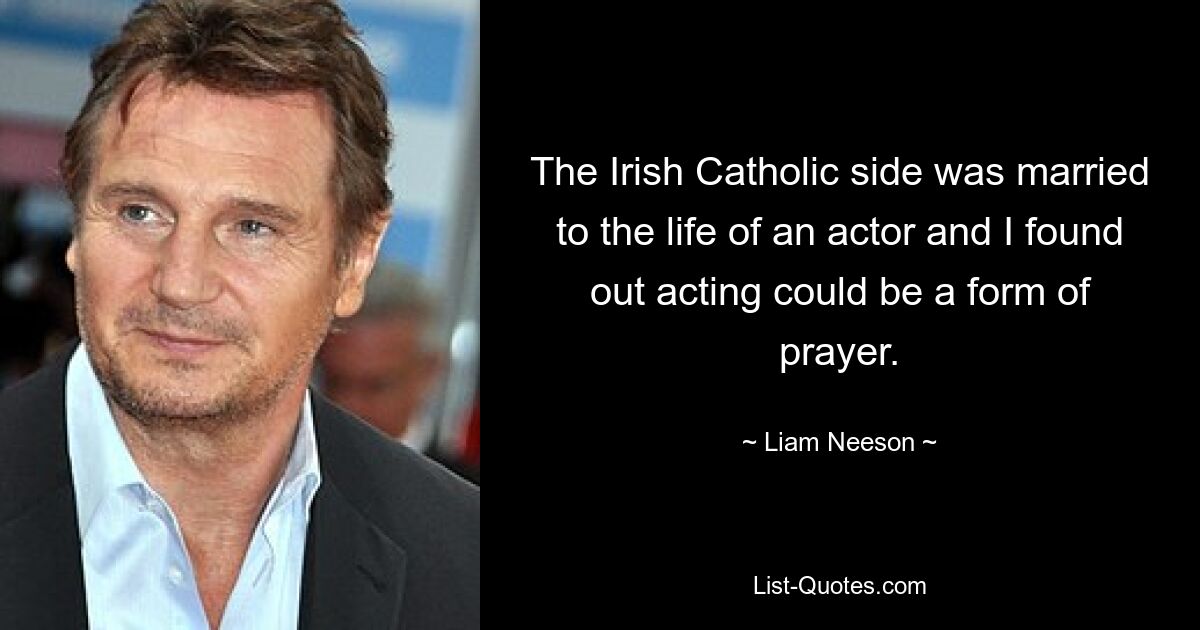 The Irish Catholic side was married to the life of an actor and I found out acting could be a form of prayer. — © Liam Neeson