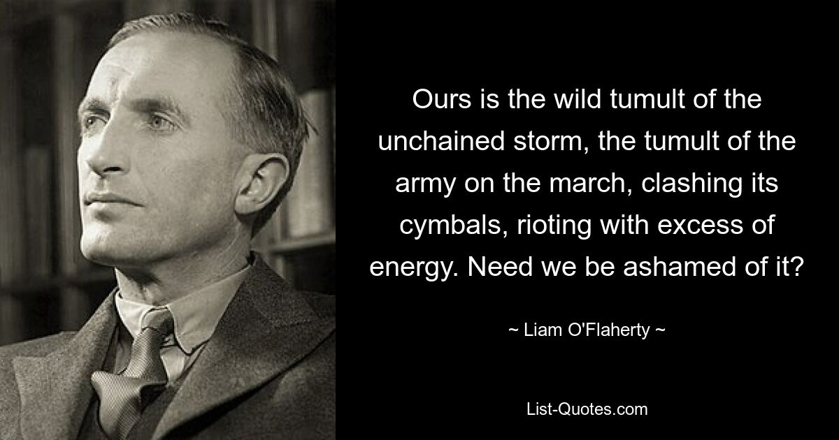 Ours is the wild tumult of the unchained storm, the tumult of the army on the march, clashing its cymbals, rioting with excess of energy. Need we be ashamed of it? — © Liam O'Flaherty