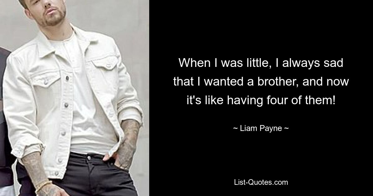 When I was little, I always sad that I wanted a brother, and now it's like having four of them! — © Liam Payne