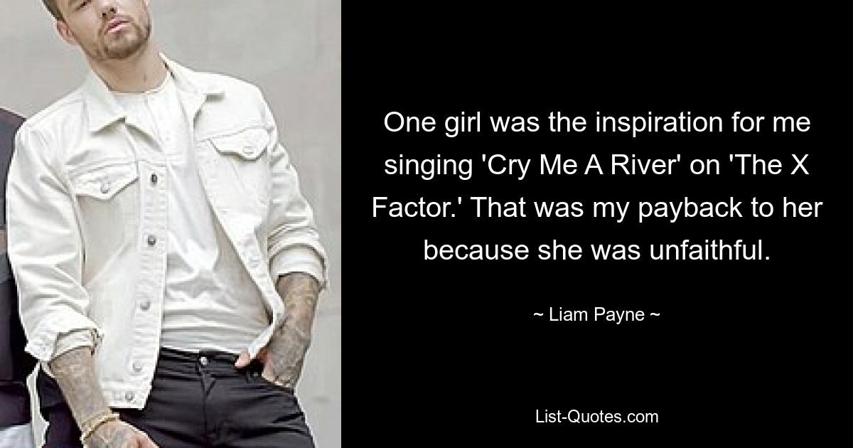 One girl was the inspiration for me singing 'Cry Me A River' on 'The X Factor.' That was my payback to her because she was unfaithful. — © Liam Payne