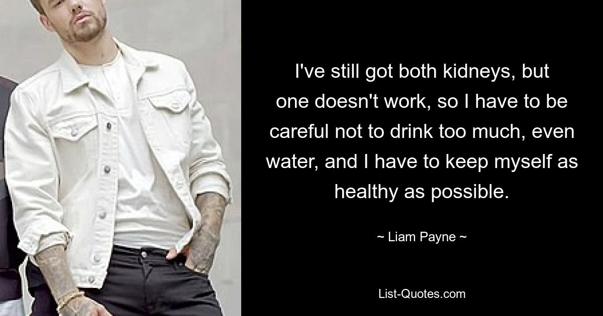 I've still got both kidneys, but one doesn't work, so I have to be careful not to drink too much, even water, and I have to keep myself as healthy as possible. — © Liam Payne