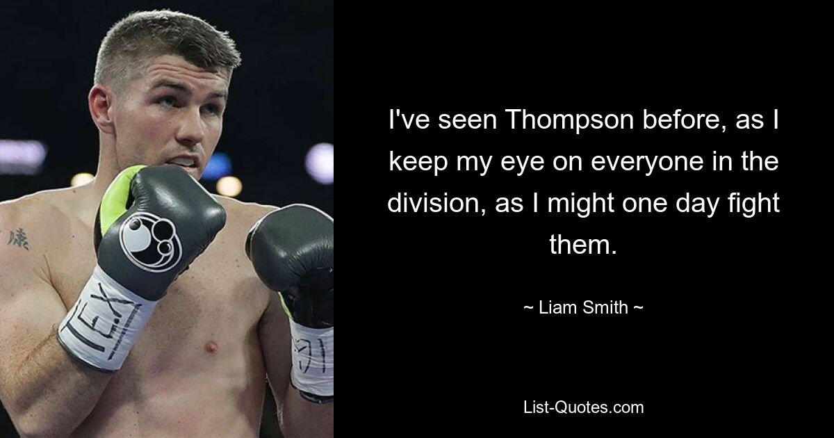 I've seen Thompson before, as I keep my eye on everyone in the division, as I might one day fight them. — © Liam Smith