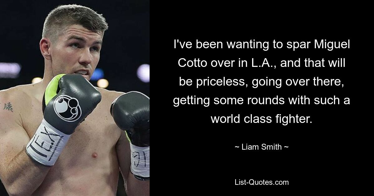 I've been wanting to spar Miguel Cotto over in L.A., and that will be priceless, going over there, getting some rounds with such a world class fighter. — © Liam Smith