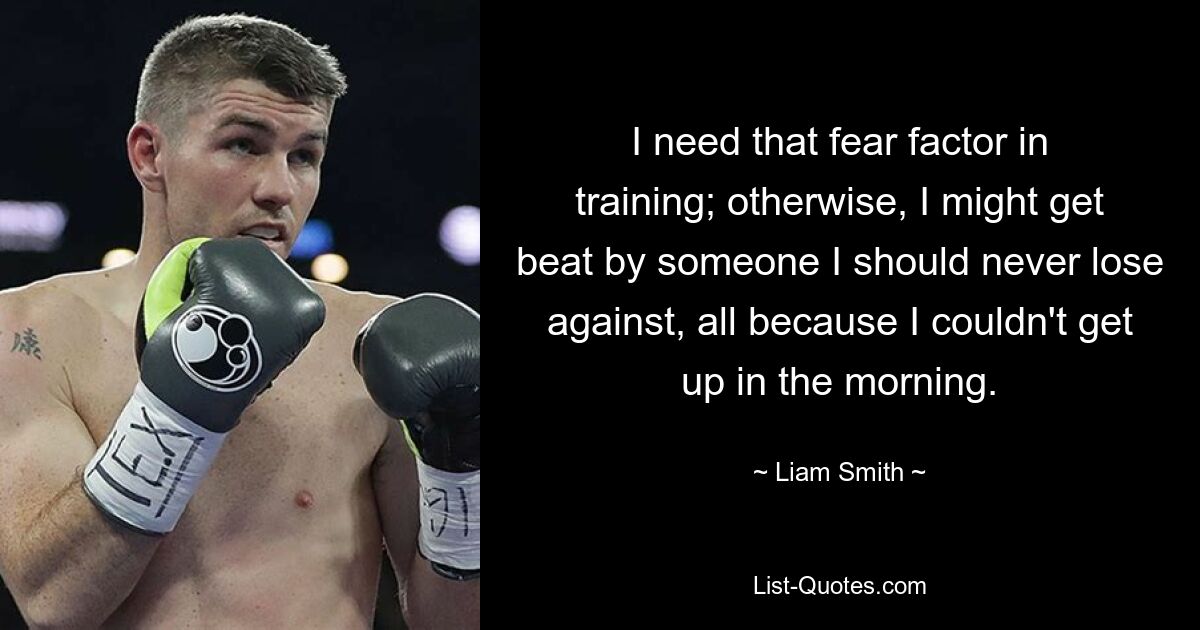 I need that fear factor in training; otherwise, I might get beat by someone I should never lose against, all because I couldn't get up in the morning. — © Liam Smith