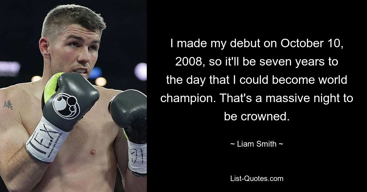 I made my debut on October 10, 2008, so it'll be seven years to the day that I could become world champion. That's a massive night to be crowned. — © Liam Smith