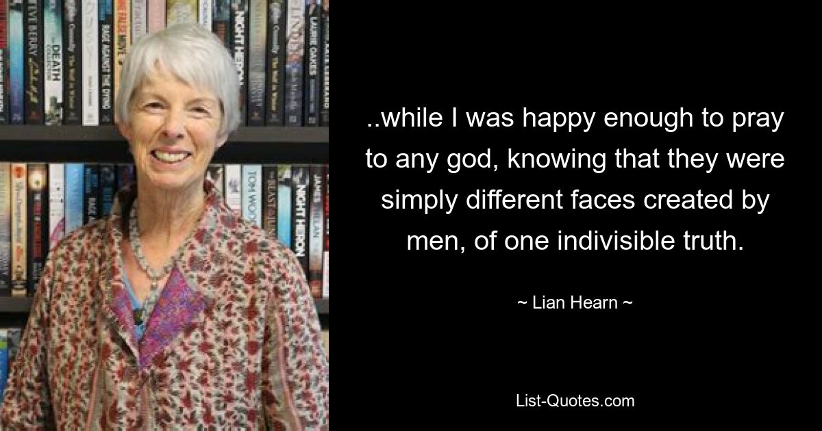 ..while I was happy enough to pray to any god, knowing that they were simply different faces created by men, of one indivisible truth. — © Lian Hearn