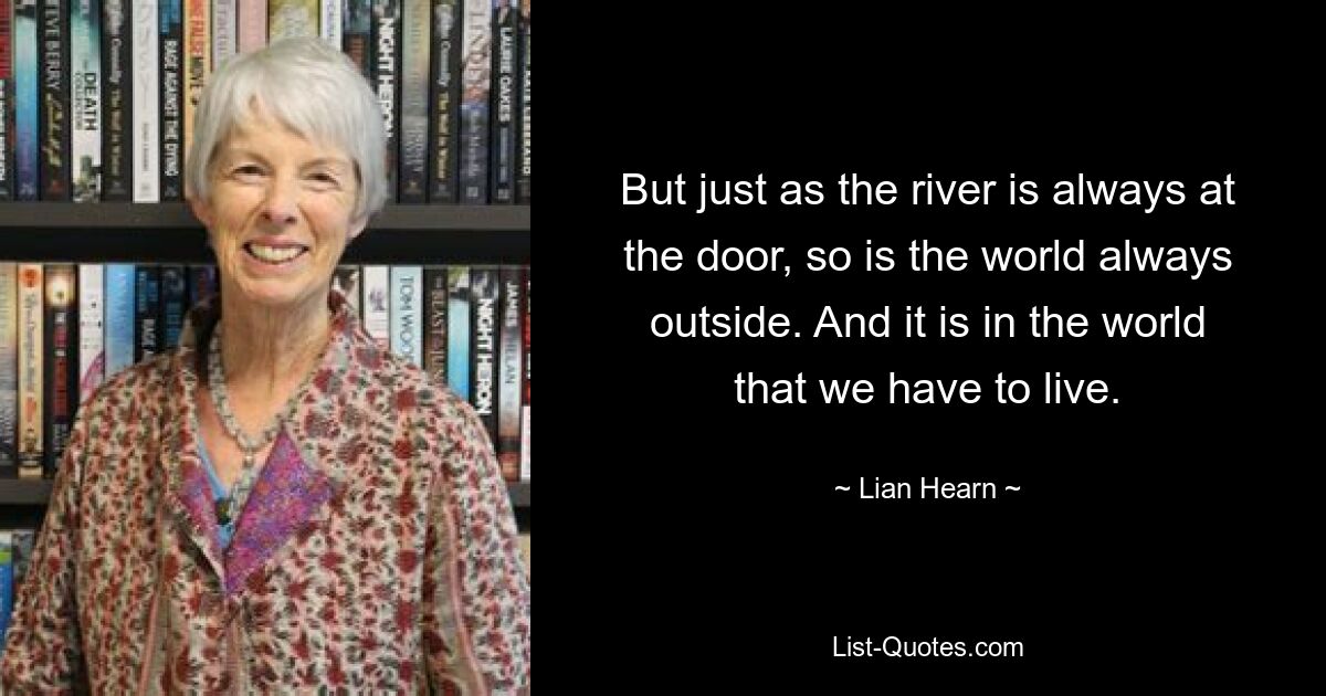 But just as the river is always at the door, so is the world always outside. And it is in the world that we have to live. — © Lian Hearn