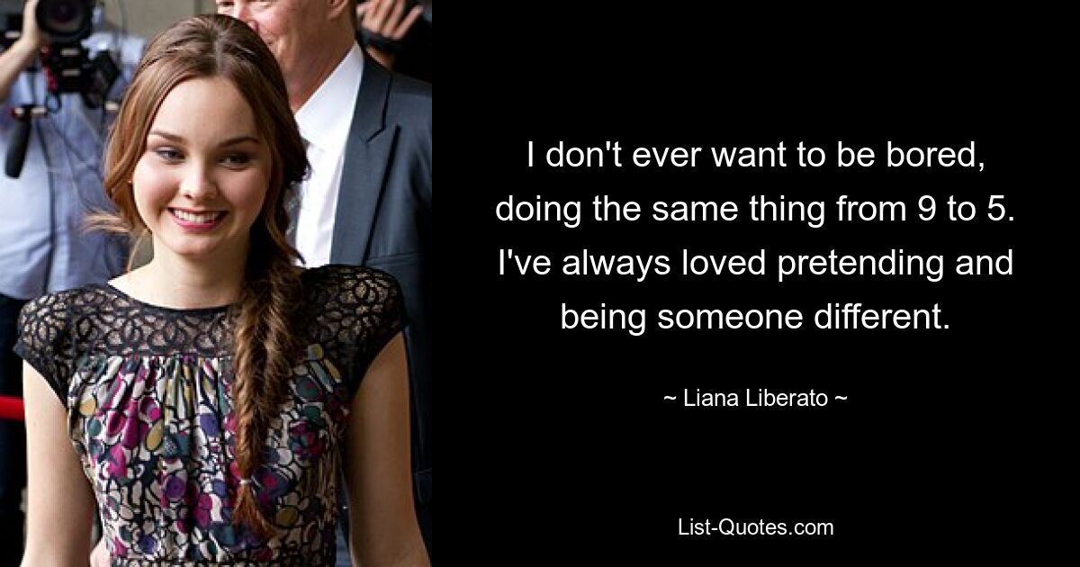 I don't ever want to be bored, doing the same thing from 9 to 5. I've always loved pretending and being someone different. — © Liana Liberato