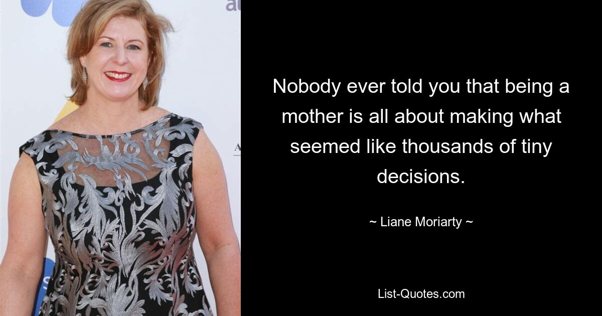 Nobody ever told you that being a mother is all about making what seemed like thousands of tiny decisions. — © Liane Moriarty