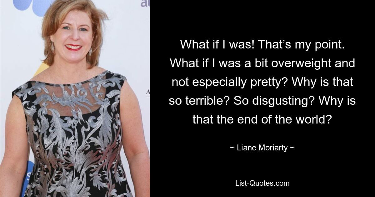 What if I was! That’s my point. What if I was a bit overweight and not especially pretty? Why is that so terrible? So disgusting? Why is that the end of the world? — © Liane Moriarty