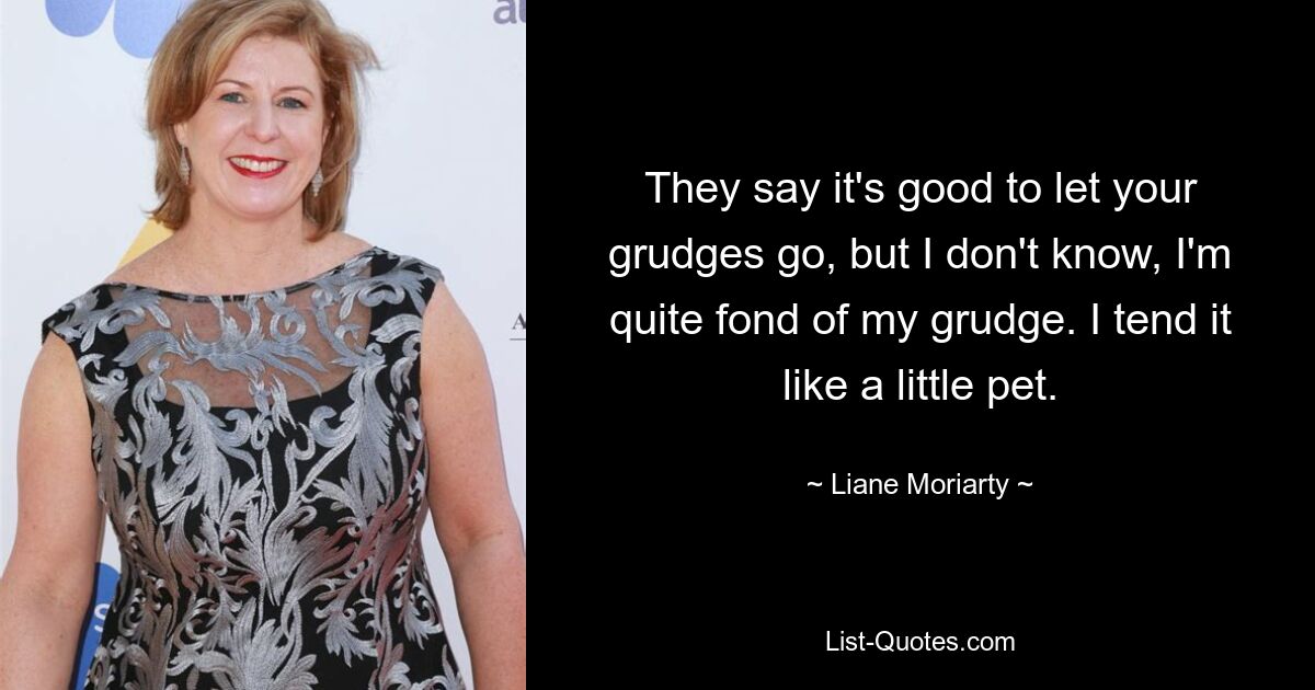 They say it's good to let your grudges go, but I don't know, I'm quite fond of my grudge. I tend it like a little pet. — © Liane Moriarty