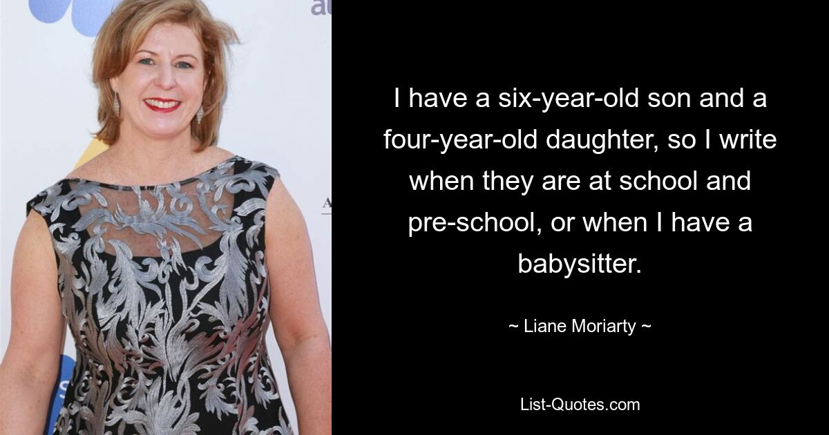 I have a six-year-old son and a four-year-old daughter, so I write when they are at school and pre-school, or when I have a babysitter. — © Liane Moriarty