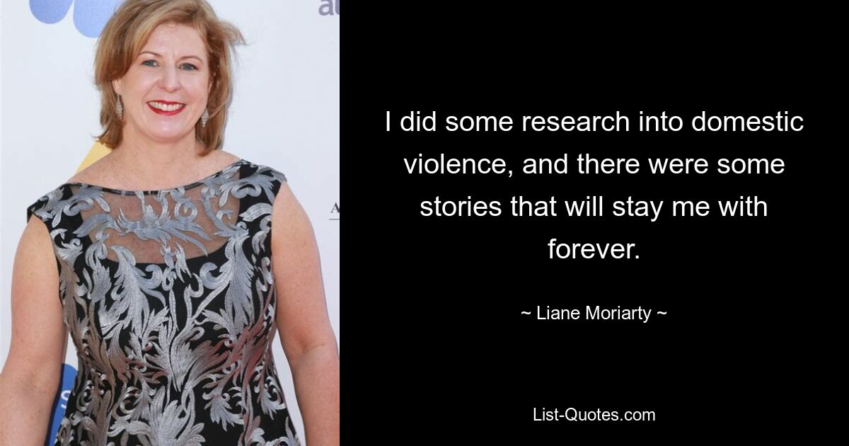 I did some research into domestic violence, and there were some stories that will stay me with forever. — © Liane Moriarty