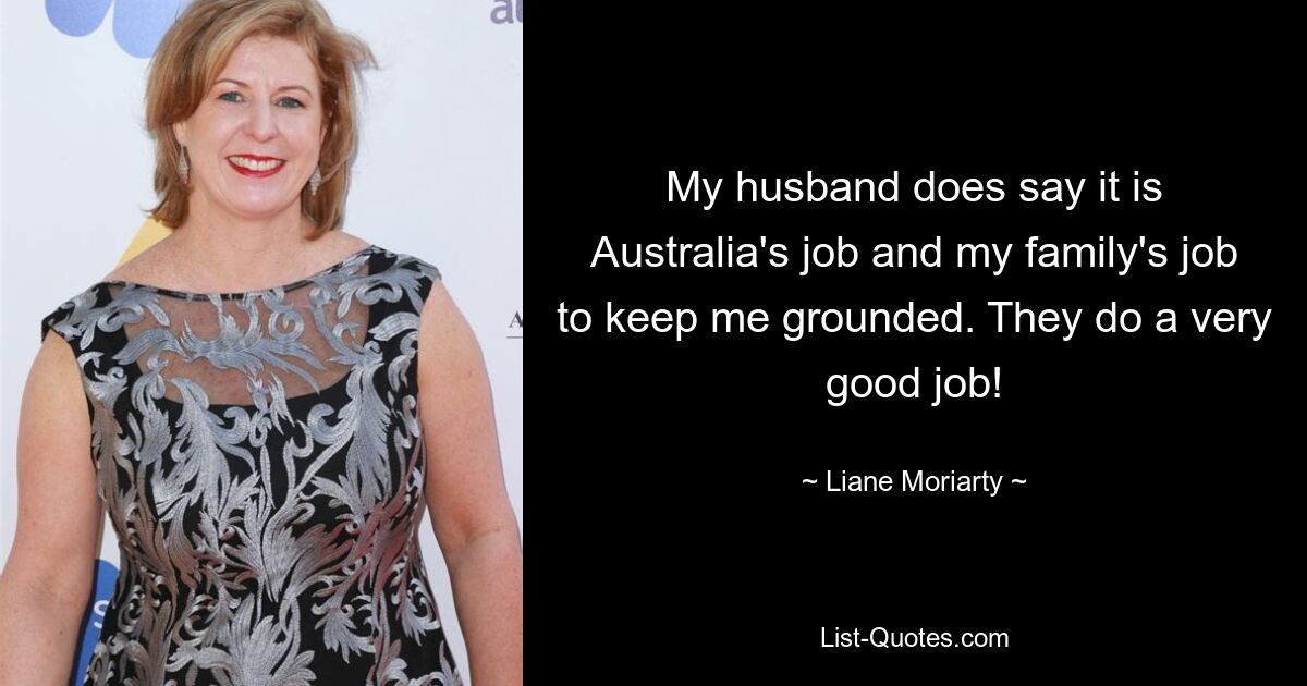 My husband does say it is Australia's job and my family's job to keep me grounded. They do a very good job! — © Liane Moriarty