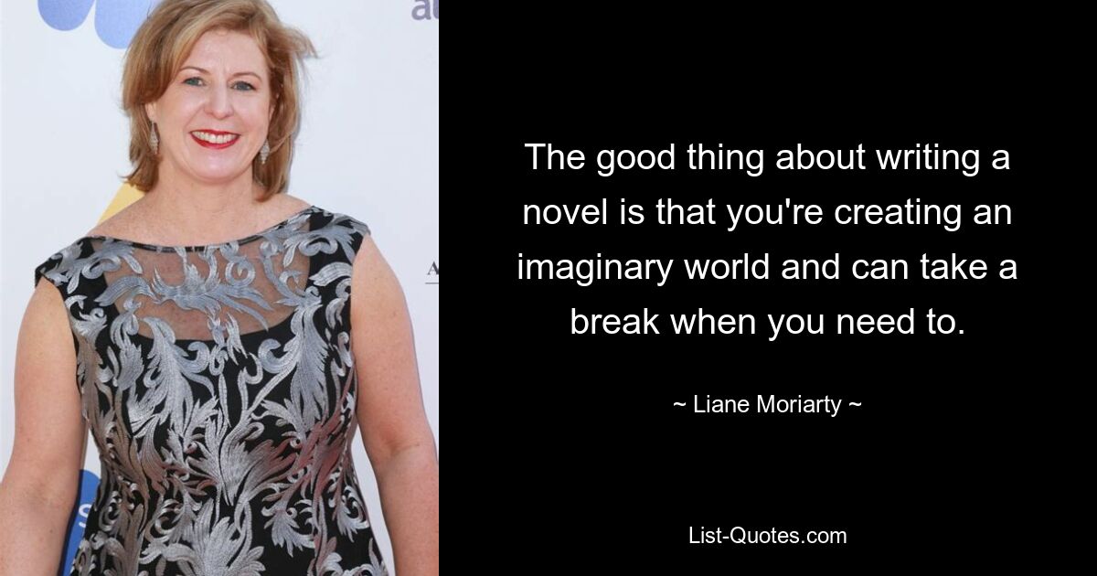 The good thing about writing a novel is that you're creating an imaginary world and can take a break when you need to. — © Liane Moriarty