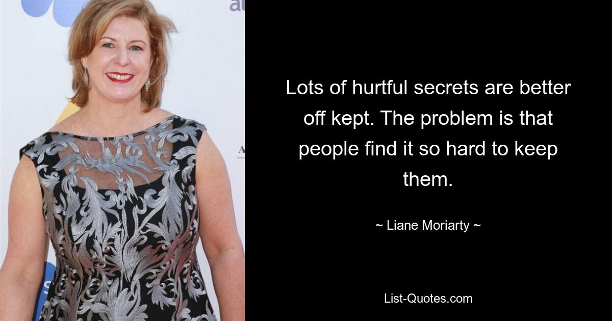 Lots of hurtful secrets are better off kept. The problem is that people find it so hard to keep them. — © Liane Moriarty