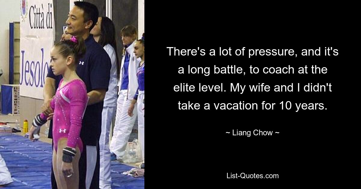 There's a lot of pressure, and it's a long battle, to coach at the elite level. My wife and I didn't take a vacation for 10 years. — © Liang Chow