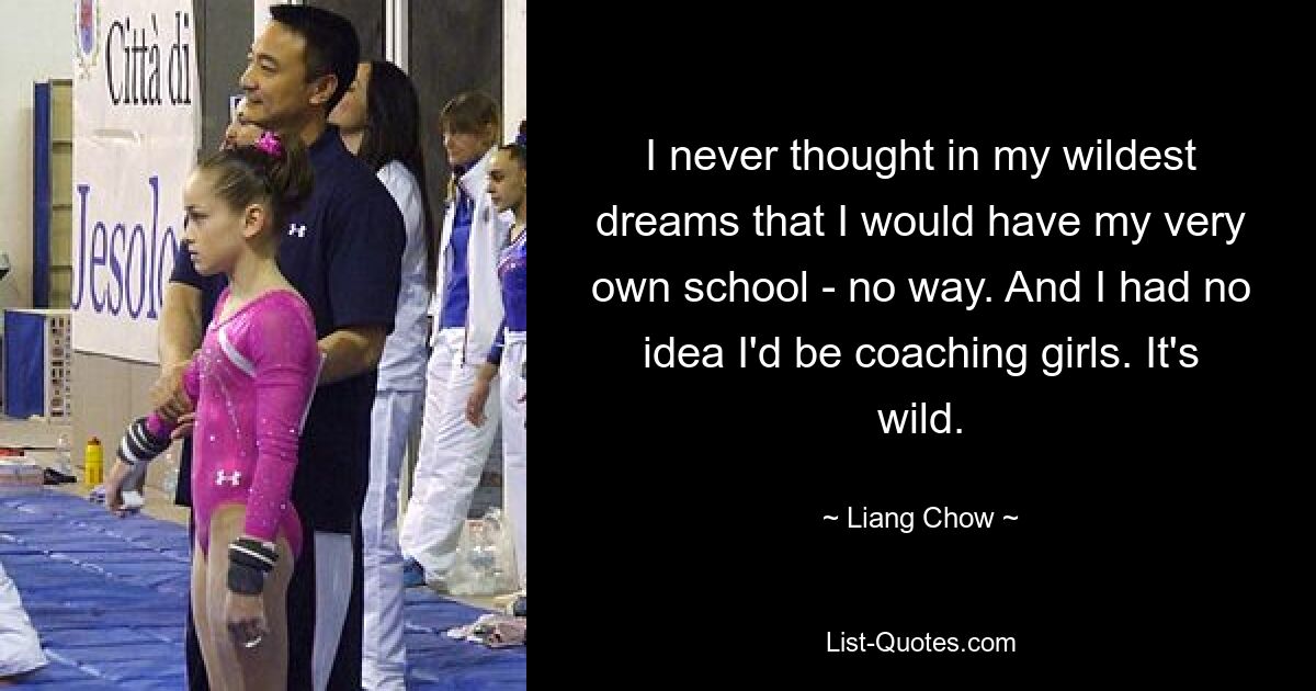 I never thought in my wildest dreams that I would have my very own school - no way. And I had no idea I'd be coaching girls. It's wild. — © Liang Chow